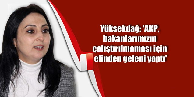 Yüksekdağ: ‘AKP, bakanlarımızın çalıştırılmaması için elinden geleni yaptı’