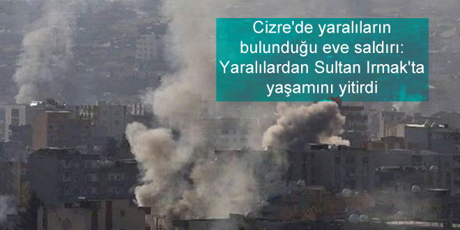 Cizre’de yaralıların bulunduğu eve saldırı: Sultan Irmak’ta yaşamını yitirdi