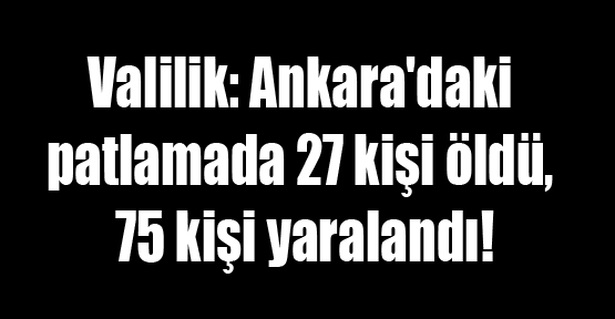 Valilik: Ankara’daki patlamada 27 kişi öldü, 75 kişi yaralandı!