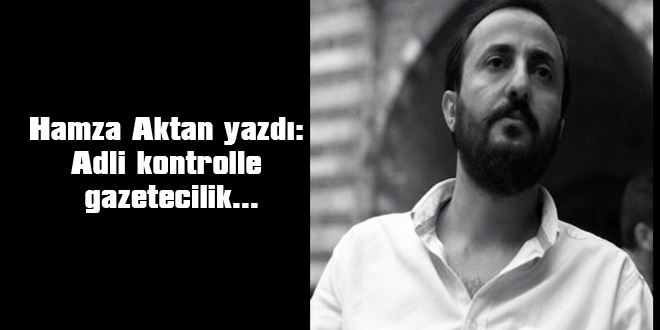 Hamza Aktan yazdı: Adli kontrolle gazetecilik…