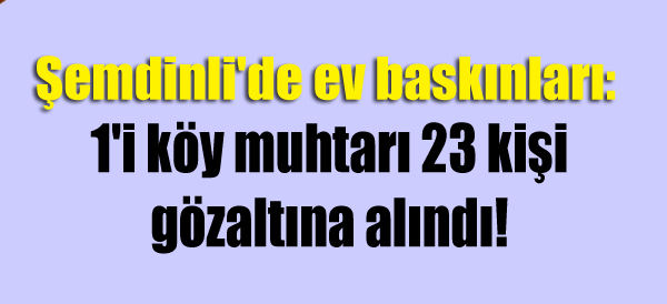 Şemdinli’de ev baskınları: 1’i köy muhtarı 23 gözaltı