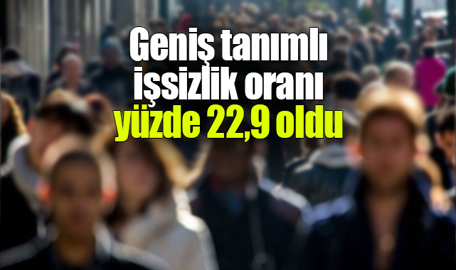 Geniş tanımlı işsizlik oranı yüzde 22,9 oldu